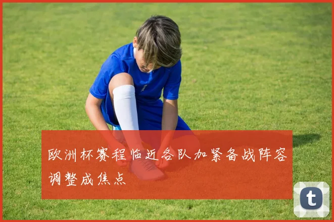 欧洲杯赛程临近各队加紧备战阵容调整成焦点