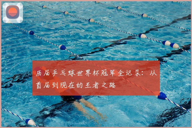 历届乒乓球世界杯冠军全记录:从首届到现在的王者之路