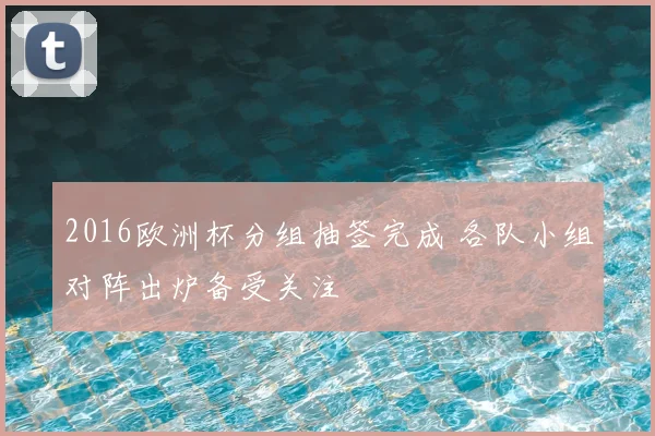 2016欧洲杯分组抽签完成 各队小组对阵出炉备受关注