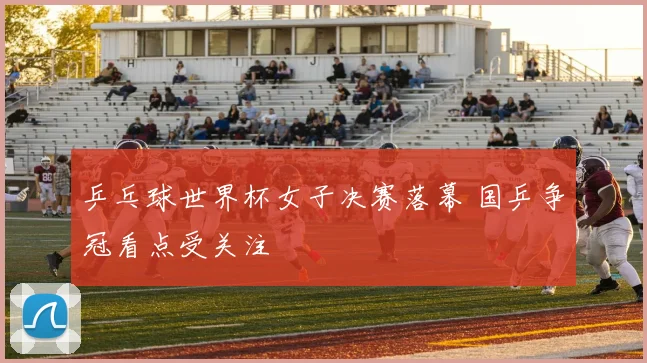 乒乓球世界杯女子决赛落幕 国乒争冠看点受关注