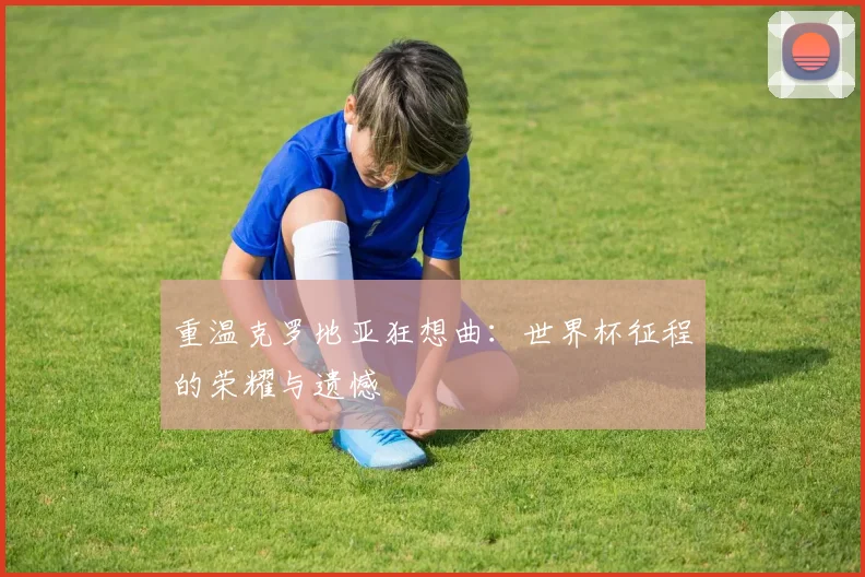 重温克罗地亚狂想曲：世界杯征程的荣耀与遗憾