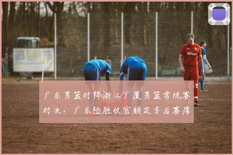 广东男篮对阵浙江广厦男篮常规赛对决，广东险胜收官锁定季后赛席位