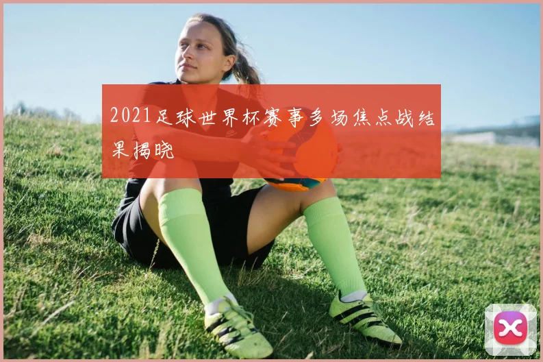 2021足球世界杯赛事多场焦点战结果揭晓