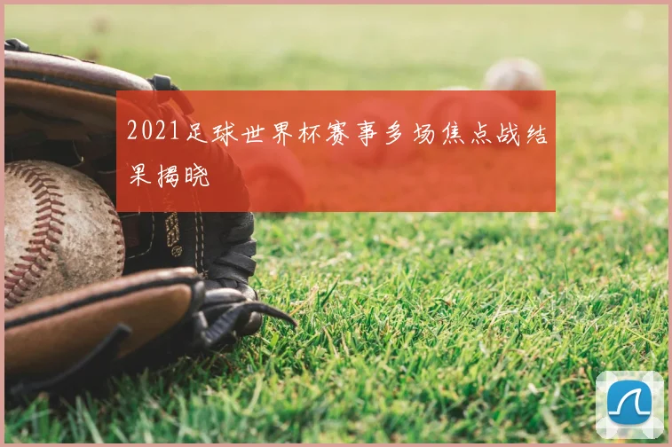 2021足球世界杯赛事多场焦点战结果揭晓
