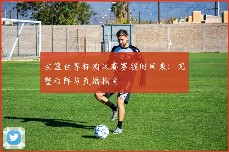 女篮世界杯淘汰赛赛程时间表：完整对阵与直播指南