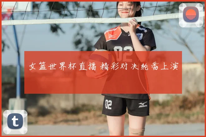 女篮世界杯直播 精彩对决轮番上演