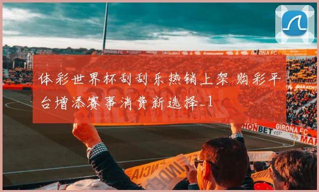 体彩世界杯刮刮乐热销上架 购彩平台增添赛事消费新选择_1