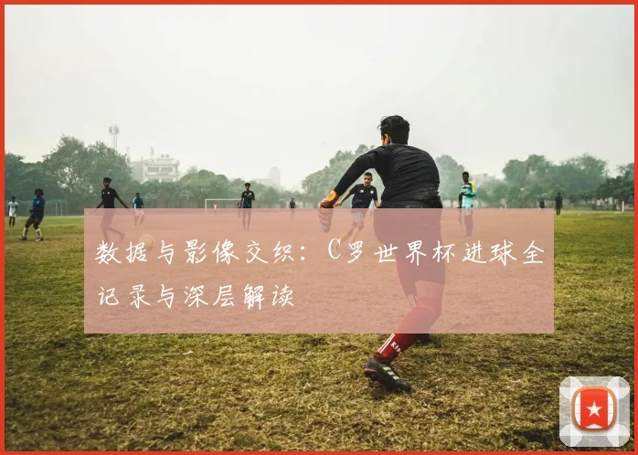 数据与影像交织:C罗世界杯进球全记录与深层解读
