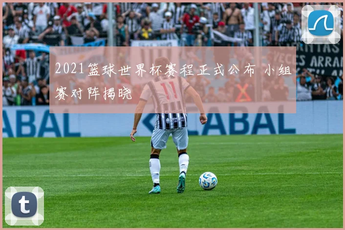 2021篮球世界杯赛程正式公布 小组赛对阵揭晓