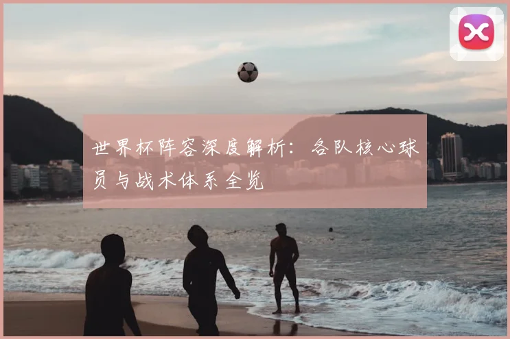 世界杯阵容深度解析:各队核心球员与战术体系全览