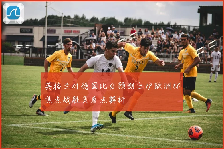 英格兰对德国比分预测出炉欧洲杯焦点战胜负看点解析