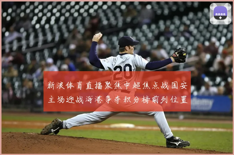 新浪体育直播聚焦中超焦点战国安主场迎战海港争夺积分榜前列位置