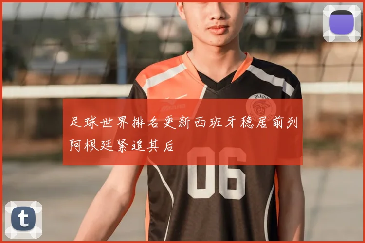 足球世界排名更新西班牙稳居前列阿根廷紧追其后