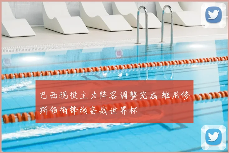 巴西现役主力阵容调整完成 维尼修斯领衔锋线备战世界杯