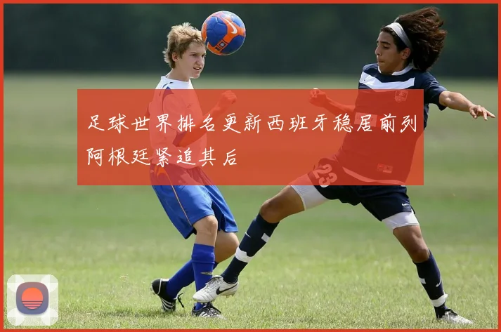 足球世界排名更新西班牙稳居前列阿根廷紧追其后