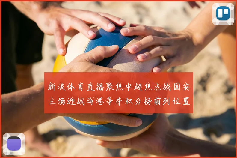 新浪体育直播聚焦中超焦点战国安主场迎战海港争夺积分榜前列位置